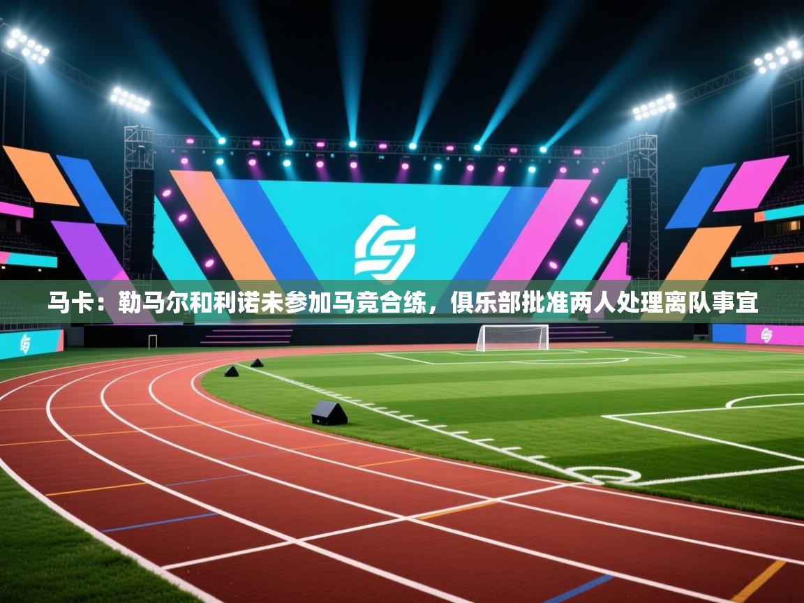 马卡：勒马尔和利诺未参加马竞合练，俱乐部批准两人处理离队事宜